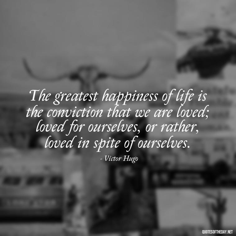 The greatest happiness of life is the conviction that we are loved; loved for ourselves, or rather, loved in spite of ourselves. - Best Love Book Quotes