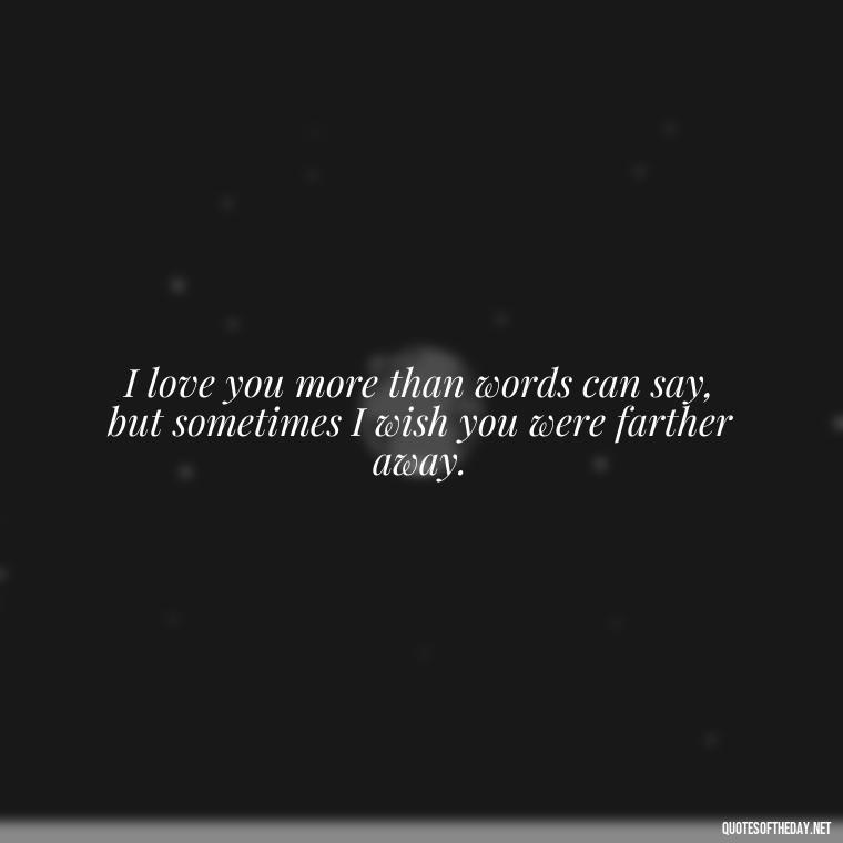 I love you more than words can say, but sometimes I wish you were farther away. - Angry Love Quotes