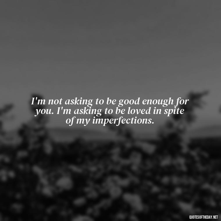 I'm not asking to be good enough for you. I'm asking to be loved in spite of my imperfections. - Quotes About Not Being Good Enough For Someone You Love