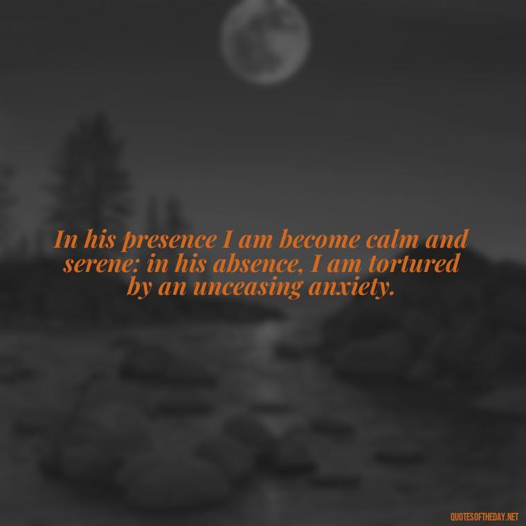 In his presence I am become calm and serene: in his absence, I am tortured by an unceasing anxiety. - Love Quotes Jane Eyre