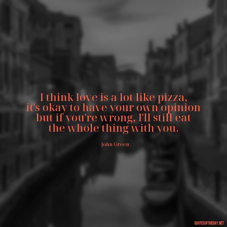 I think love is a lot like pizza, it's okay to have your own opinion but if you're wrong, I'll still eat the whole thing with you. - John Green Love Quotes