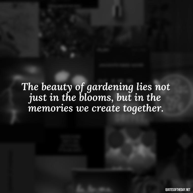 The beauty of gardening lies not just in the blooms, but in the memories we create together. - Garden Love Quotes