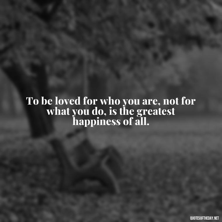 To be loved for who you are, not for what you do, is the greatest happiness of all. - Love Touchy Quotes