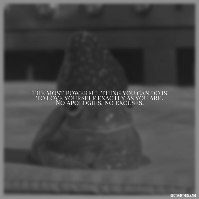 The most powerful thing you can do is to love yourself exactly as you are. No apologies, no excuses. - Inspiring Quotes About Self Love