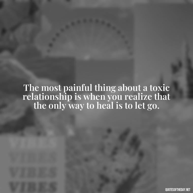 The most painful thing about a toxic relationship is when you realize that the only way to heal is to let go. - Deep Wrong Love Quotes