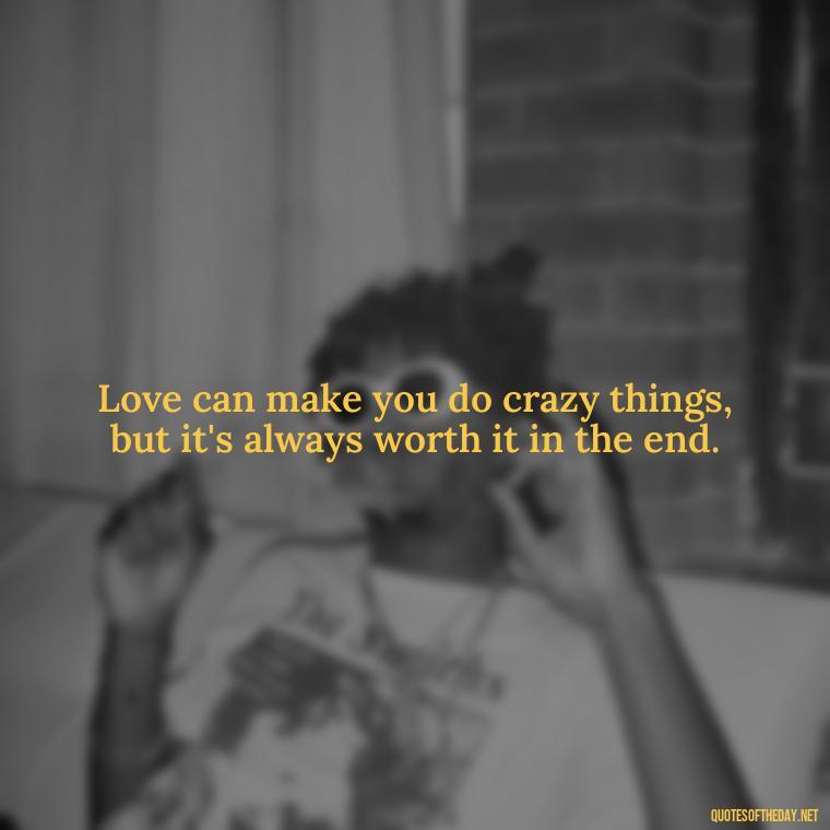 Love can make you do crazy things, but it's always worth it in the end. - Quotes About Rare Love