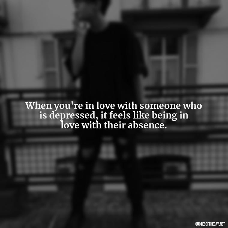 When you're in love with someone who is depressed, it feels like being in love with their absence. - Depressed Quotes About Love