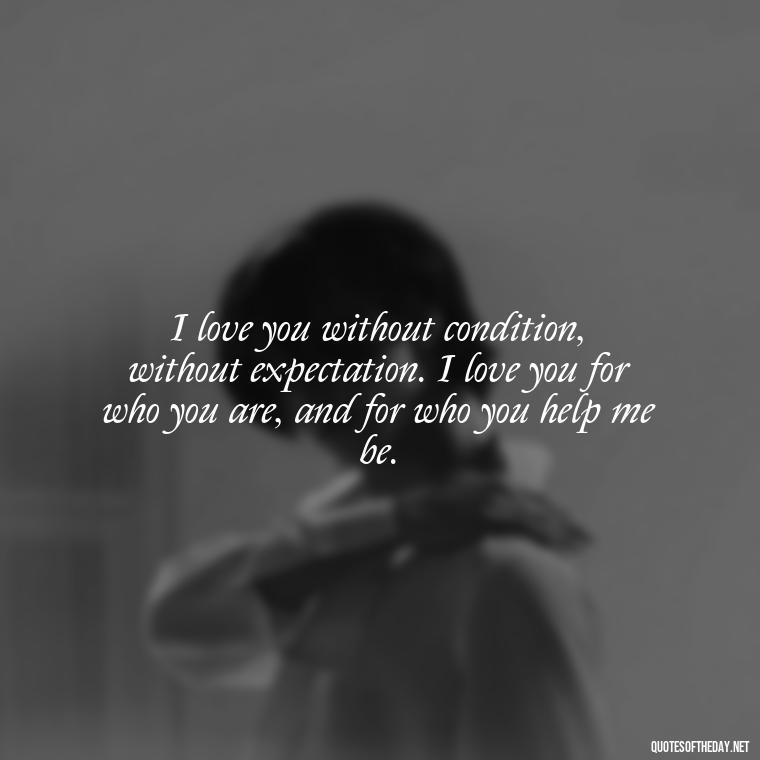 I love you without condition, without expectation. I love you for who you are, and for who you help me be. - Deep Love Quotes For Him From The Heart