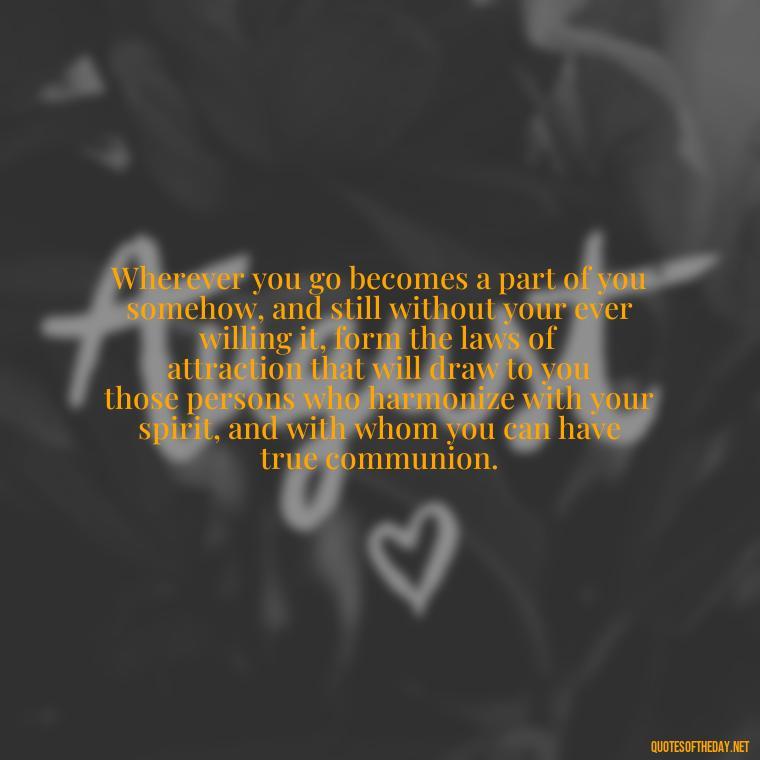 Wherever you go becomes a part of you somehow, and still without your ever willing it, form the laws of attraction that will draw to you those persons who harmonize with your spirit, and with whom you can have true communion. - Quotes About Accepting Love