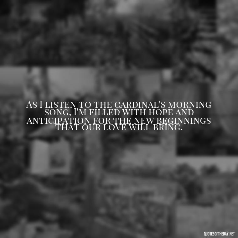 As I listen to the cardinal's morning song, I'm filled with hope and anticipation for the new beginnings that our love will bring. - Cardinal Loved One Quote