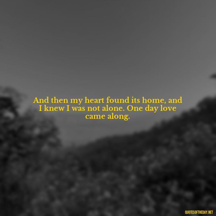 And then my heart found its home, and I knew I was not alone. One day love came along. - One Day Love Quotes