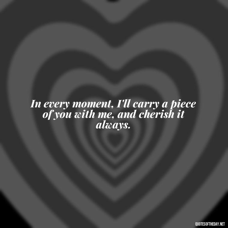 In every moment, I'll carry a piece of you with me, and cherish it always. - Quotes For Missing A Loved One Who Passed Away