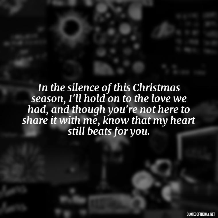 In the silence of this Christmas season, I'll hold on to the love we had, and though you're not here to share it with me, know that my heart still beats for you. - Quotes About Lost Loved Ones At Christmas