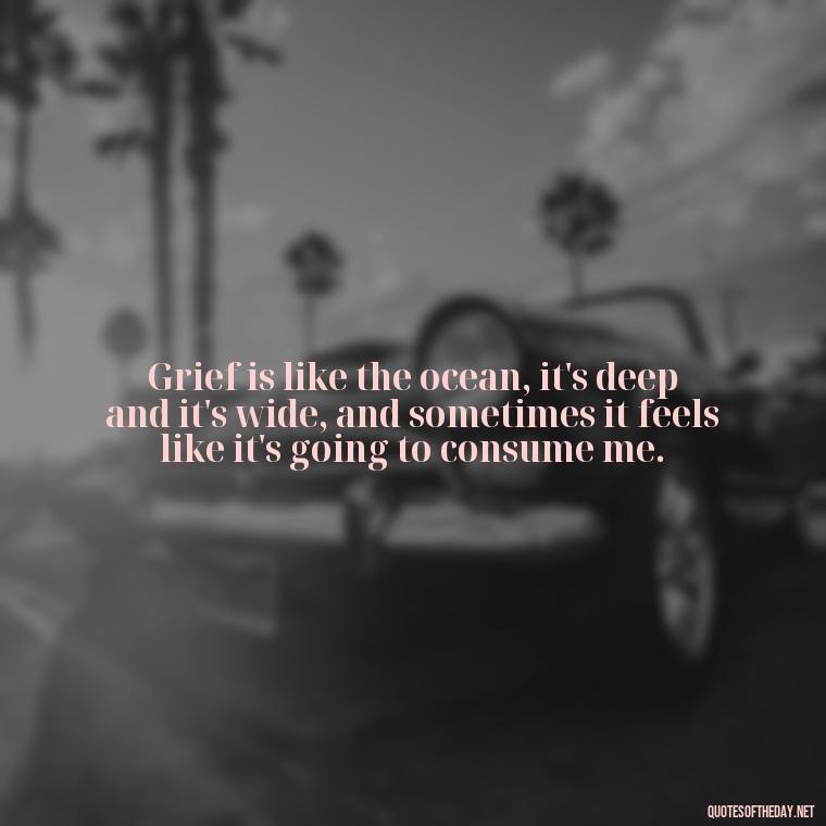 Grief is like the ocean, it's deep and it's wide, and sometimes it feels like it's going to consume me. - Quotes Missing A Loved One Who Died