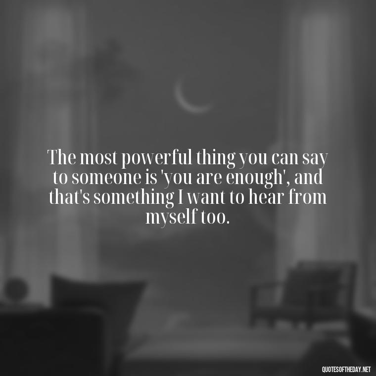 The most powerful thing you can say to someone is 'you are enough', and that's something I want to hear from myself too. - Love Me For What I Am Quotes