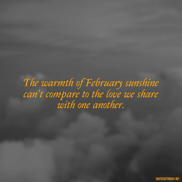 The warmth of February sunshine can't compare to the love we share with one another. - February A Month Of Love Quotes