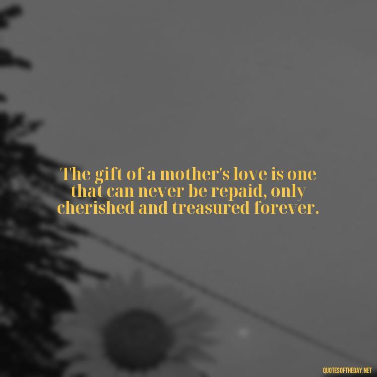 The gift of a mother's love is one that can never be repaid, only cherished and treasured forever. - Love Happy Mothers Day Quotes