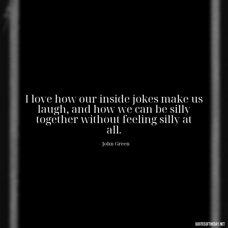 I love how our inside jokes make us laugh, and how we can be silly together without feeling silly at all. - John Green Love Quotes