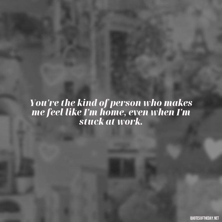 You're the kind of person who makes me feel like I'm home, even when I'm stuck at work. - Love You As A Friend Quotes