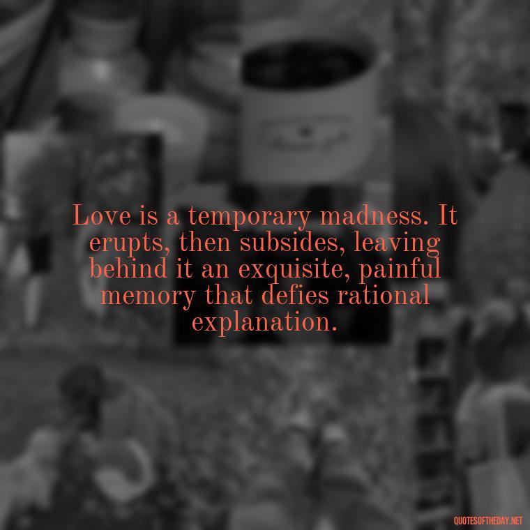 Love is a temporary madness. It erupts, then subsides, leaving behind it an exquisite, painful memory that defies rational explanation. - Cool Short Love Quotes