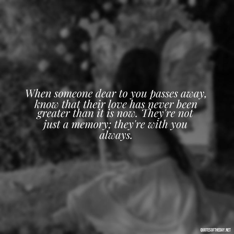 When someone dear to you passes away, know that their love has never been greater than it is now. They're not just a memory; they're with you always. - Quote About Death Of Loved One