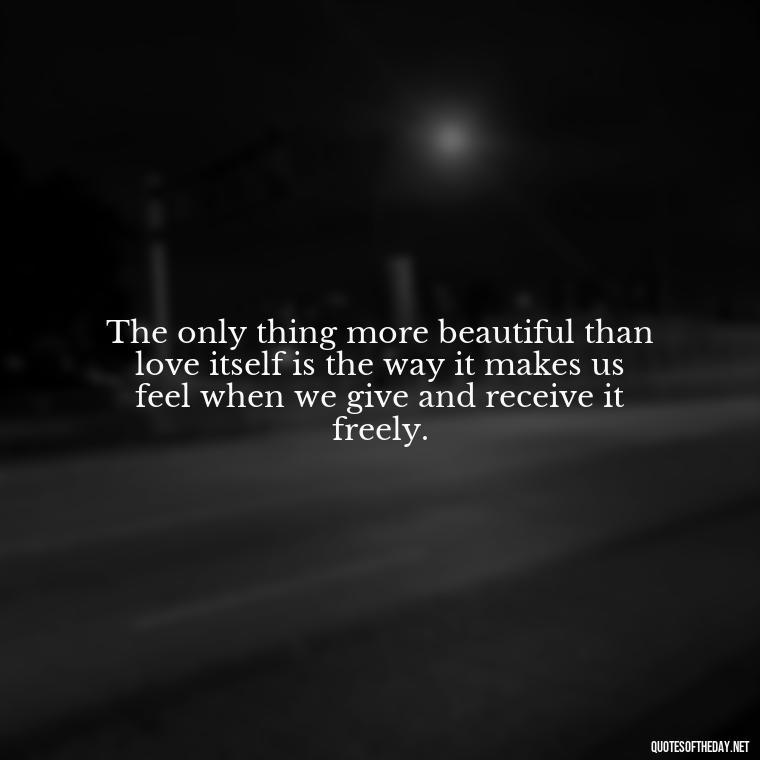 The only thing more beautiful than love itself is the way it makes us feel when we give and receive it freely. - All U Need Is Love Quotes