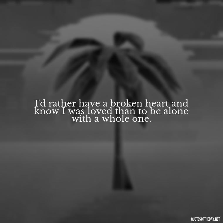 I'd rather have a broken heart and know I was loved than to be alone with a whole one. - Broken Heart Sad Love Quotes