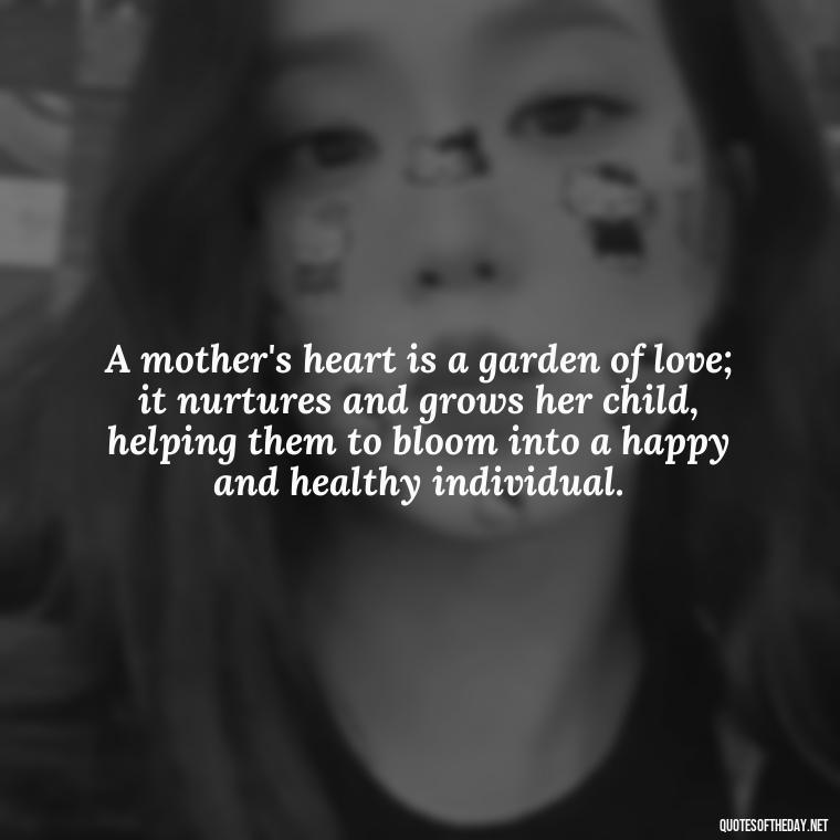 A mother's heart is a garden of love; it nurtures and grows her child, helping them to bloom into a happy and healthy individual. - Love Quotes For Mom