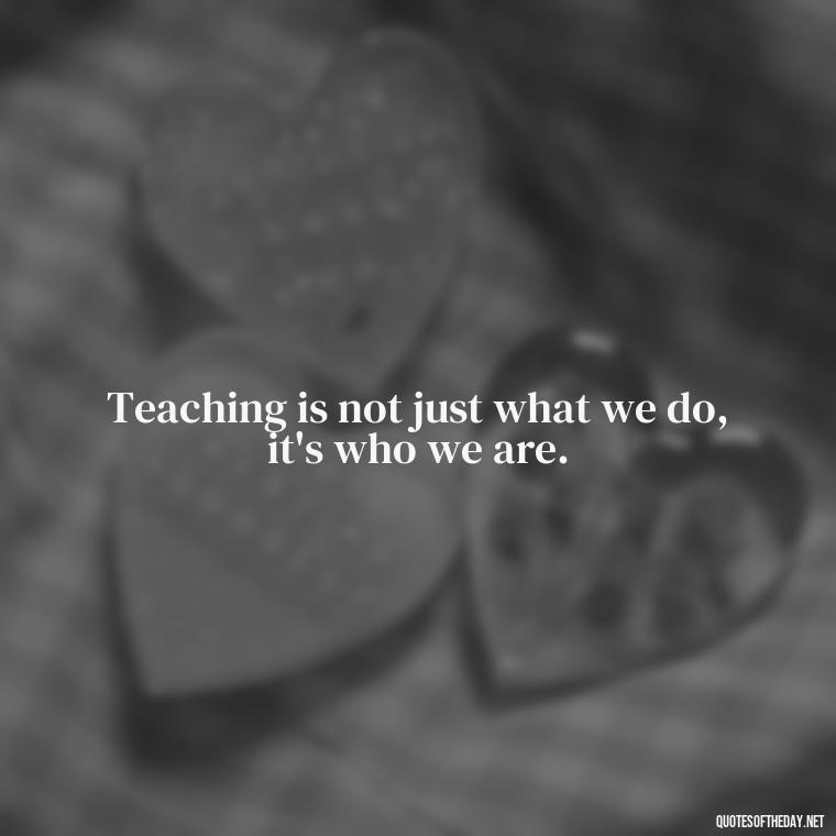 Teaching is not just what we do, it's who we are. - Short Teacher Appreciation Quotes