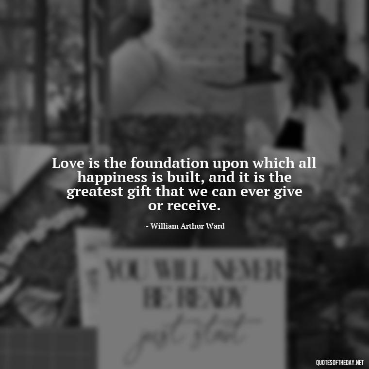 Love is the foundation upon which all happiness is built, and it is the greatest gift that we can ever give or receive. - Know That You Are Loved Quotes