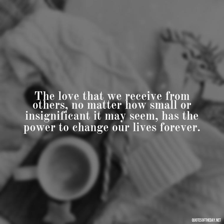 The love that we receive from others, no matter how small or insignificant it may seem, has the power to change our lives forever. - Death In Love Quotes