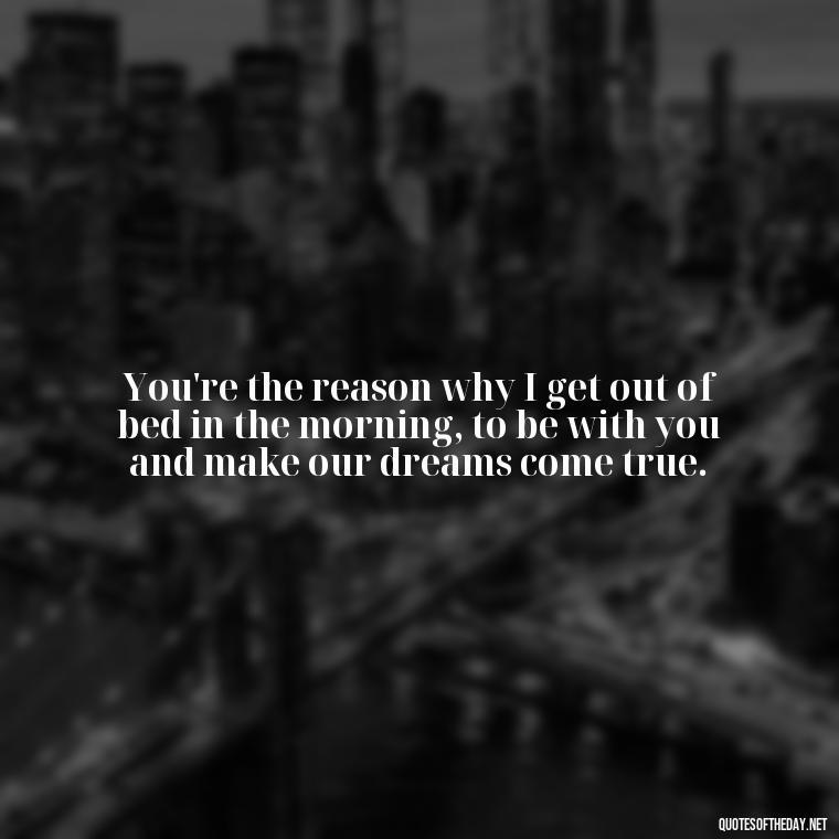 You're the reason why I get out of bed in the morning, to be with you and make our dreams come true. - Love Quotes For The Man You Love