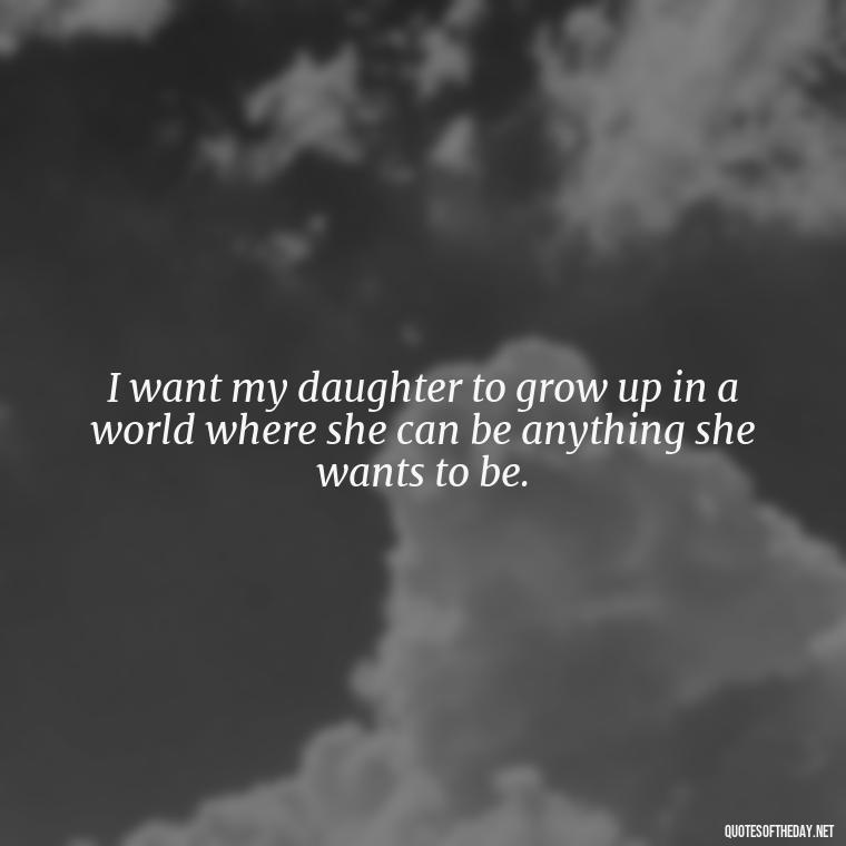 I want my daughter to grow up in a world where she can be anything she wants to be. - I Love You My Daughters Quotes