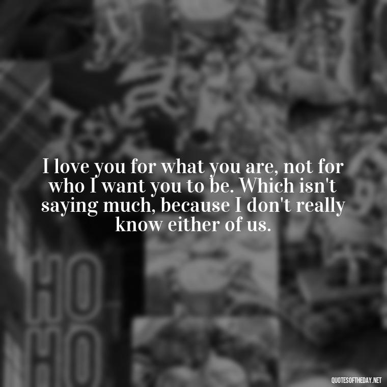 I love you for what you are, not for who I want you to be. Which isn't saying much, because I don't really know either of us. - Bukowski Love Quotes