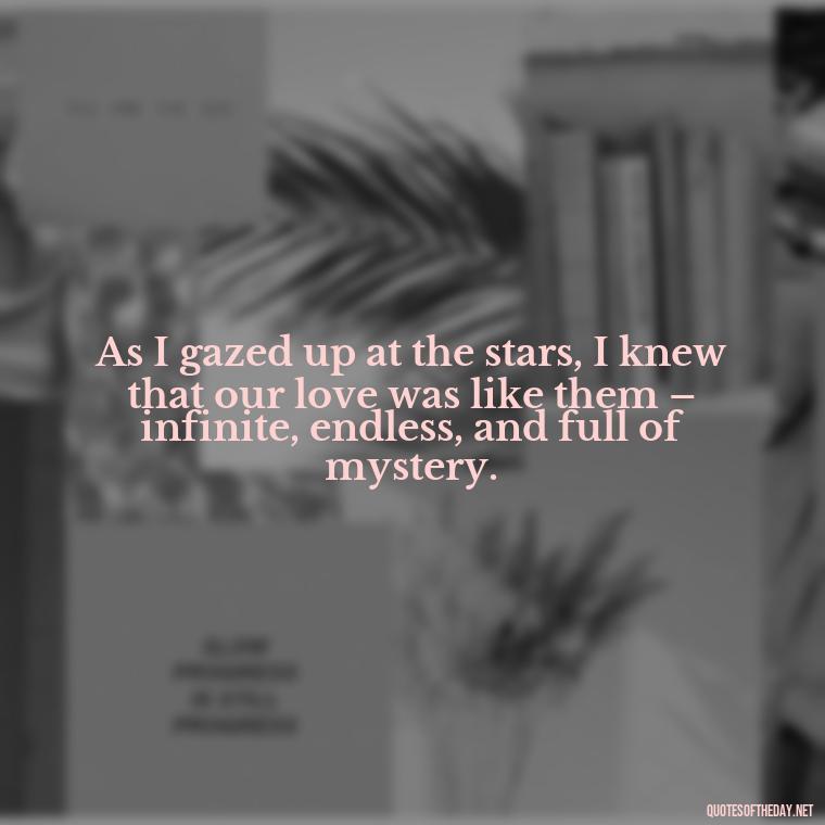 As I gazed up at the stars, I knew that our love was like them – infinite, endless, and full of mystery. - Quotes About Love And The Stars