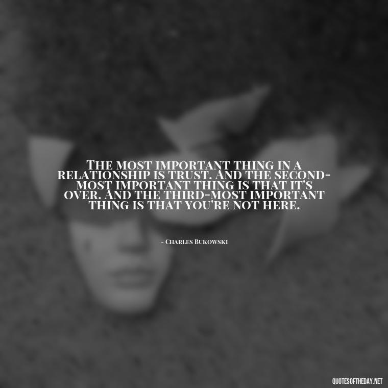 The most important thing in a relationship is trust. And the second-most important thing is that it's over. And the third-most important thing is that you're not here. - Bukowski Love Quotes