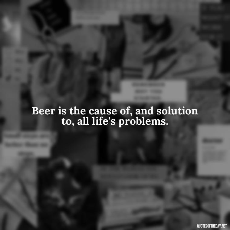 Beer is the cause of, and solution to, all life's problems. - Quotes About Love And Beer