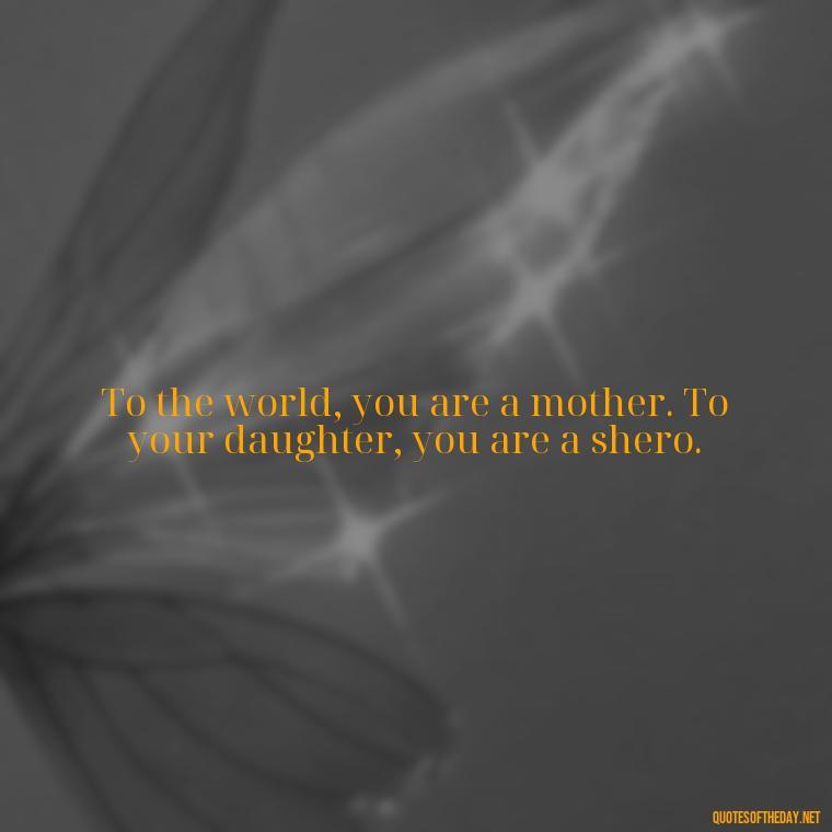 To the world, you are a mother. To your daughter, you are a shero. - Daughter Quotes From Mom I Love You