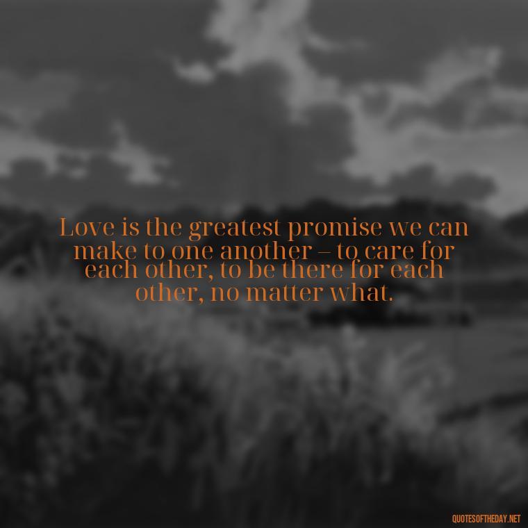 Love is the greatest promise we can make to one another – to care for each other, to be there for each other, no matter what. - Quotes About Promises In Love