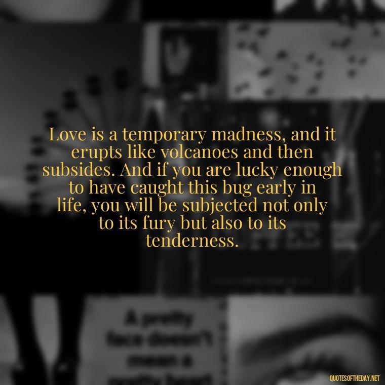 Love is a temporary madness, and it erupts like volcanoes and then subsides. And if you are lucky enough to have caught this bug early in life, you will be subjected not only to its fury but also to its tenderness. - Deep Wrong Love Quotes