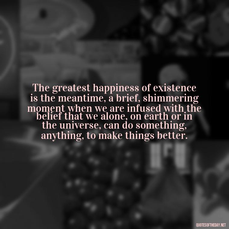 The greatest happiness of existence is the meantime, a brief, shimmering moment when we are infused with the belief that we alone, on earth or in the universe, can do something, anything, to make things better. - Quotes For Broken Love