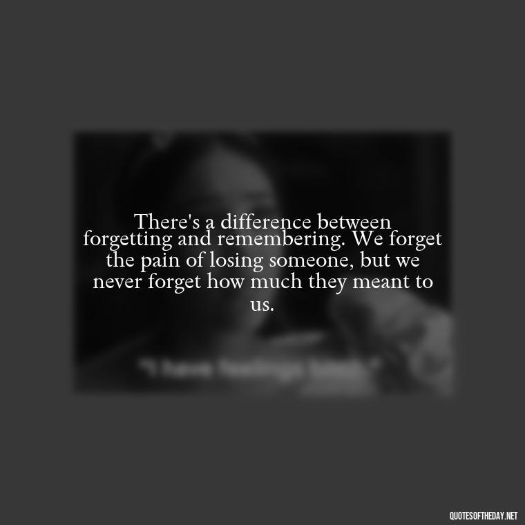 There's a difference between forgetting and remembering. We forget the pain of losing someone, but we never forget how much they meant to us. - Quotes About Missing Loved Ones Who Passed Away