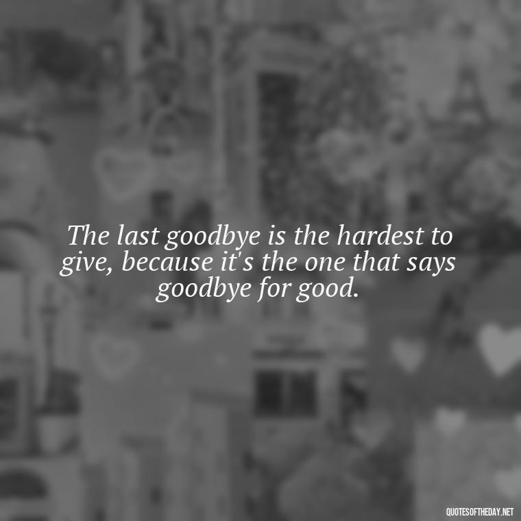 The last goodbye is the hardest to give, because it's the one that says goodbye for good. - Final Goodbye Unrequited Love Quotes