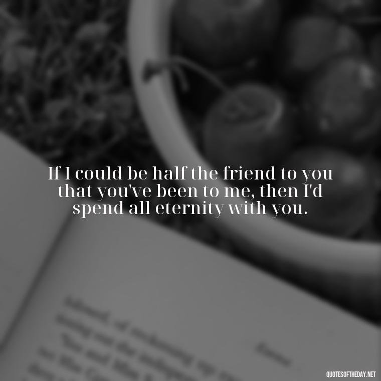 If I could be half the friend to you that you've been to me, then I'd spend all eternity with you. - Love For My Dog Quotes