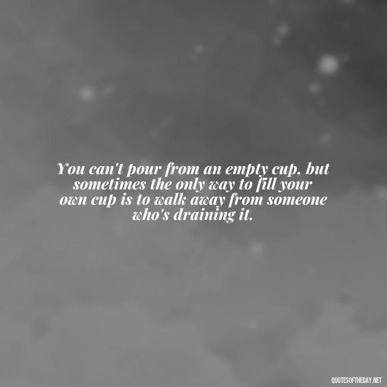 You can't pour from an empty cup, but sometimes the only way to fill your own cup is to walk away from someone who's draining it. - Quotes About Walking Away From Someone You Love