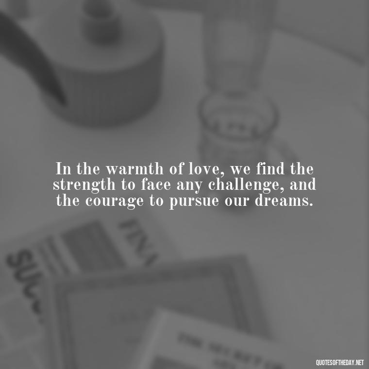 In the warmth of love, we find the strength to face any challenge, and the courage to pursue our dreams. - Quotes About Positive Love