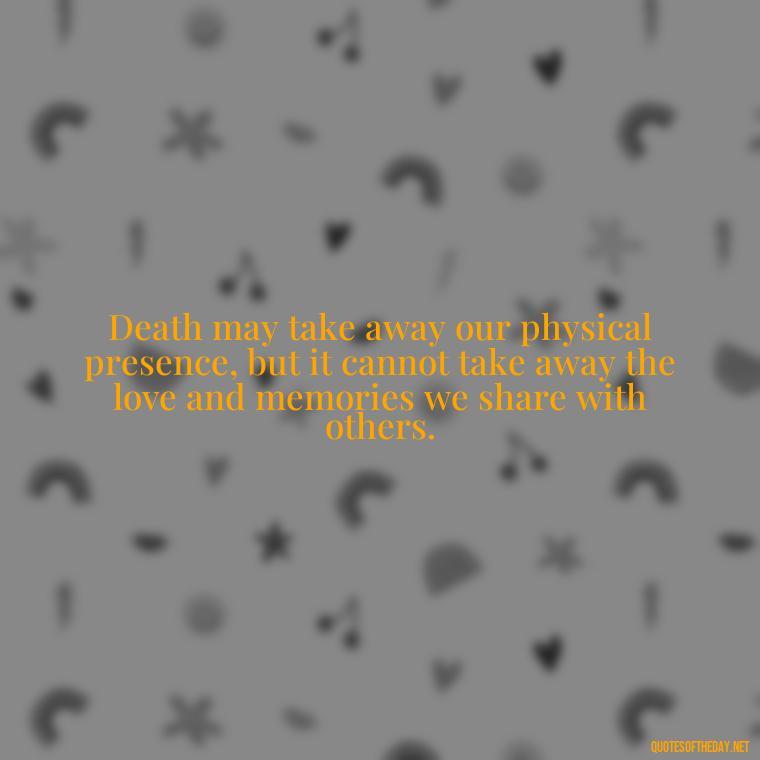 Death may take away our physical presence, but it cannot take away the love and memories we share with others. - Quotes About Death Love