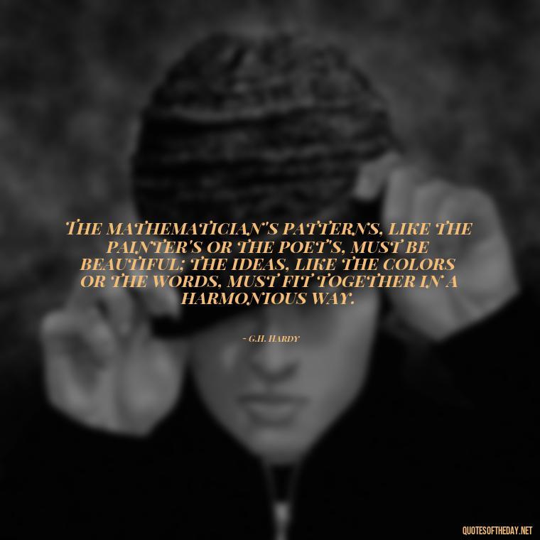 The mathematician's patterns, like the painter's or the poet's, must be beautiful; the ideas, like the colors or the words, must fit together in a harmonious way. - Short Math Quotes