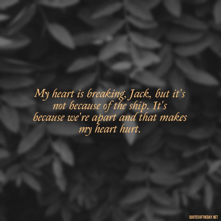 My heart is breaking, Jack, but it's not because of the ship. It's because we're apart and that makes my heart hurt. - Love Quotes From Titanic