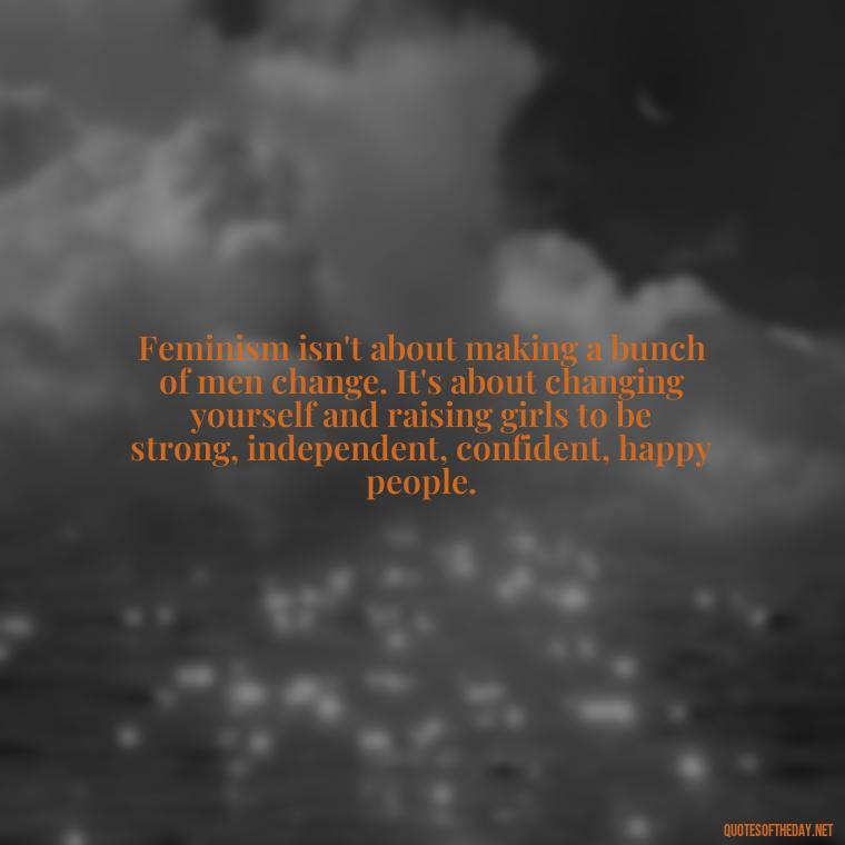 Feminism isn't about making a bunch of men change. It's about changing yourself and raising girls to be strong, independent, confident, happy people. - Feminist Short Quotes